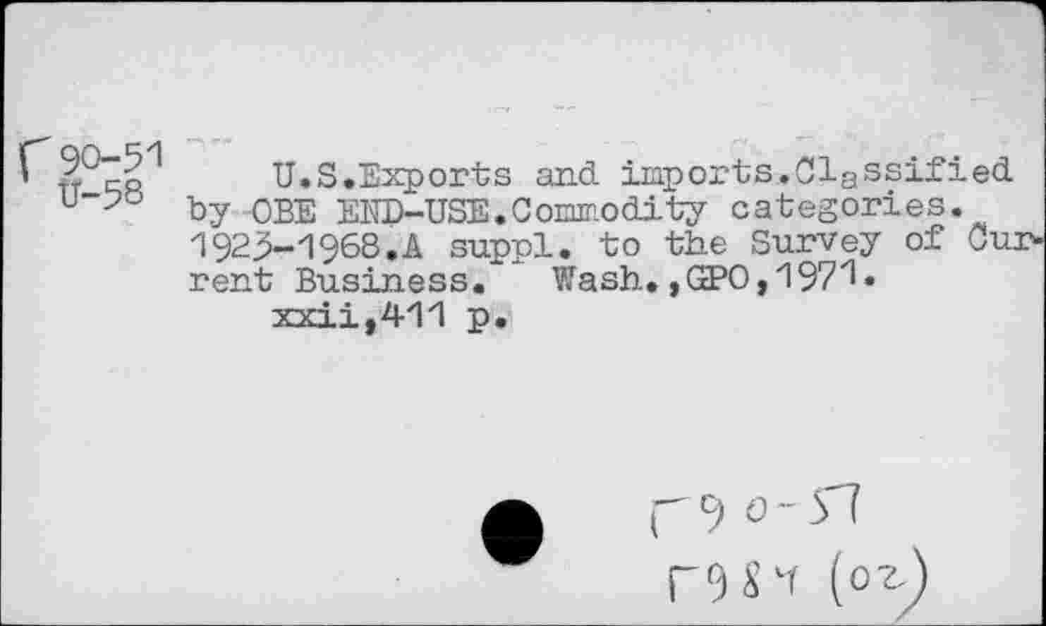 ﻿CU.S.Exports and imports.Classified u”-?o by OBE END-USE.Commodity categories.
1923-1968.A suppl. to the Survey of Ou:
rent Business. Wash. ,GPO,197Z1* xxii,411 p.
rc> °"n
S vr (0^